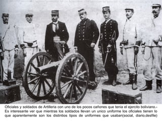Oficiales y soldados de Artilleria con uno de los pocos cañones que tenia el ejercito boliviano.-
Es interesante ver que mientras los soldados llevan un unico uniforme los oficiales tienen lo
que aparentemente son los distintios tipos de uniformes que usaban(social, diario,desfile)
 