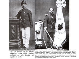 Foto de estudio de un soldado    En este imagen se puede apreciar el equipamiento, ademas de tener el agregado de
                                 un rifle Winchester de palanca y sobre el pilar un poncho sobre el que esta su kepi y
boliviano.- Para diario usaban   lo mas notable es el bolso floreado (???? )apoyado al pie del mismo con lo que
pantalon de brin blanco con      aparenta ser una tarjeta o papel donde esta escrito posiblemente la identificacion de
                                 su dueño.- El estandarte corresponde al Escuadron "Murillo", llamando la atencion la
zapatos de suela                 inclusion del Sagrado Corazon en el mismo
 