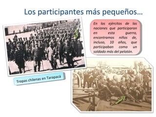 Los participantes más pequeños…
                               En los ejércitos de las
                               naciones que participaron
                               en       esta      guerra,
                               encontramos niños de,
                               incluso, 10 años, que
                               participaban como un
                               soldado más del pelotón.




                       apacá
          le nas en Tar
Tropas chi
 