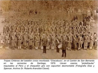 Tropas Chilenas del batallón cívico movilizado “Chacabuco”, en el Cantón de San Bernardo
en    las    cercanías     de     Santiago,     1879.  Llevan     cascos    “pickelhaube”
requisados al Perú y el chaquetón gris con capuchón desmontable (Fotografía Díaz y
Spencer, Archivo Sr. Roberto Arancibia Clavel).
 