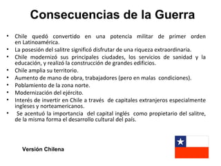 Consecuencias de la Guerra
• Chile quedó convertido en una potencia militar de primer orden
  en Latinoamérica.
• La posesión del salitre significó disfrutar de una riqueza extraordinaria.
• Chile modernizó sus principales ciudades, los servicios de sanidad y la
  educación, y realizó la construcción de grandes edificios.
• Chile amplia su territorio.
• Aumento de mano de obra, trabajadores (pero en malas condiciones).
• Poblamiento de la zona norte.
• Modernización del ejército.
• Interés de invertir en Chile a través de capitales extranjeros especialmente
  ingleses y norteamericanos.
• Se acentuó la importancia del capital inglés como propietario del salitre,
  de la misma forma el desarrollo cultural del país.



      Versión Chilena
 