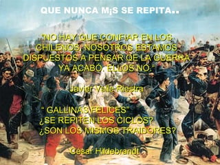 QUE NUNCA MÁS SE REPITA..


    "NO HAY QUE CONFIAR EN LOS
   CHILENOS, NOSOTROS ESTAMOS
DISPUESTOS A PENSAR QE LA GUERRA
        YA ACABÓ. ELLOS NO.“

        Javier Valle Riestra

   “ GALLINAS FELICES”
   ¿SE REPITEN LOS CICLOS?
   ¿SON LOS MISMOS TRAIDORES?

        César Hildebrandt
 