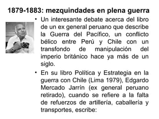 1879-1883: mezquindades en plena guerra
       • Un interesante debate acerca del libro
         de un ex general peruano que describe
         la Guerra del Pacífico, un conflicto
         bélico entre Perú y Chile con un
         transfondo de manipulación del
         imperio británico hace ya más de un
         siglo.
       • En su libro Política y Estrategia en la
         guerra con Chile (Lima 1979), Edgardo
         Mercado Jarrín (ex general peruano
         retirado), cuando se refiere a la falta
         de refuerzos de artillería, caballería y
         transportes, escribe:
 