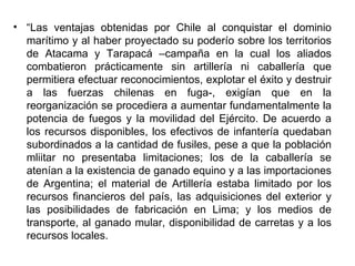 • “Las ventajas obtenidas por Chile al conquistar el dominio
  marítimo y al haber proyectado su poderío sobre los territorios
  de Atacama y Tarapacá –campaña en la cual los aliados
  combatieron prácticamente sin artillería ni caballería que
  permitiera efectuar reconocimientos, explotar el éxito y destruir
  a las fuerzas chilenas en fuga-, exigían que en la
  reorganización se procediera a aumentar fundamentalmente la
  potencia de fuegos y la movilidad del Ejército. De acuerdo a
  los recursos disponibles, los efectivos de infantería quedaban
  subordinados a la cantidad de fusiles, pese a que la población
  mliitar no presentaba limitaciones; los de la caballería se
  atenían a la existencia de ganado equino y a las importaciones
  de Argentina; el material de Artillería estaba limitado por los
  recursos financieros del país, las adquisiciones del exterior y
  las posibilidades de fabricación en Lima; y los medios de
  transporte, al ganado mular, disponibilidad de carretas y a los
  recursos locales.
 