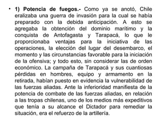 • 1) Potencia de fuegos.- Como ya se anotó, Chile
  eralizaba una guerra de invasión para la cual se había
  preparado con la debida anticipación. A esto se
  agregaba la obtención del dominio marítimo y la
  conquista de Antofagasta y Tarapacá, lo que le
  proporcionaba ventajas para la iniciativa de las
  operaciones, la elección del lugar del desembarco, el
  momento y las circunstancias favorable para la iniciación
  de la ofensiva; y todo esto, sin considerar las de orden
  económico. La campaña de Tarapacá y sus cuantiosas
  pérdidas en hombres, equipo y armamento en la
  retirada, habían puesto en evidencia la vulnerabilidad de
  las fuerzas aliadas. Ante la inferioridad manifiesta de la
  potencia de combate de las fuerzas aliadas, en relación
  a las tropas chilenas, uno de los medios más expeditivos
  que tenía a su alcance el Dictador para remediar la
  situación, era el refuerzo de la artillería.
 