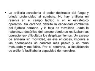 • La artillería acrecienta el poder destructor del fuego y
  brinda profundidad al combate. No hay artillería en
  reserva en el campo táctico ni en el estratégico
  operativo. Su carencia debilitó la capacidad combativa
  del Ejército peruano, y la falta de movilidad –dada la
  naturaleza desértica del terreno donde se realizaban las
  operaciones- dificultaba los desplazamientos. Un exceso
  de artillería sin movilidad, en ese entonces, imponía a
  las operaciones un carácter más pasivo y un ritmo
  mesurado y metódico. Por el contrario, la insuficiencia
  de artillería facilitaba la capacidad de maniobra.
 