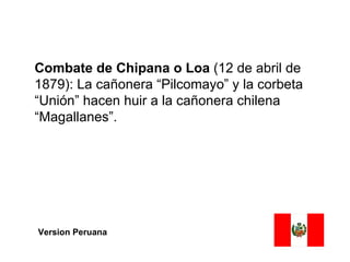 Combate de Chipana o Loa (12 de abril de
1879): La cañonera “Pilcomayo” y la corbeta
“Unión” hacen huir a la cañonera chilena
“Magallanes”.




Version Peruana
 