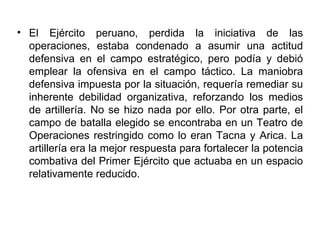 • El Ejército peruano, perdida la iniciativa de las
  operaciones, estaba condenado a asumir una actitud
  defensiva en el campo estratégico, pero podía y debió
  emplear la ofensiva en el campo táctico. La maniobra
  defensiva impuesta por la situación, requería remediar su
  inherente debilidad organizativa, reforzando los medios
  de artillería. No se hizo nada por ello. Por otra parte, el
  campo de batalla elegido se encontraba en un Teatro de
  Operaciones restringido como lo eran Tacna y Arica. La
  artillería era la mejor respuesta para fortalecer la potencia
  combativa del Primer Ejército que actuaba en un espacio
  relativamente reducido.
 