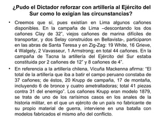 ¿Pudo el Dictador reforzar con artillería al Ejército del
      Sur como lo exigían las circunstancias?
• Creemos que sí, pues existían en Lima algunos cañones
  disponibles. En la campaña de Lima –descontando los dos
  cañones Clay de 32”, viejos cañones de marina difíciles de
  transportar, y dos Selay construidos en Bellavista-, participaron
  en las abras de Santa Teresa y en Zig-Zag: 19 White, 16 Grieve,
  4 Walgely, 2 Vavasseur, 1 Armstrong; en total 44 cañones. En la
  campaña de Tacna la artillería del Ejército del Sur estaba
  constituida por 2 cañones de 12” y 8 cañones de 4”.
• En referencia a la artillería chilena, Vicuña Mackenna afirma: “El
  total de la artillería que iba a batir el campo peruano constaba de
  37 cañones; de éstos, 20 Krupp de campaña, 17 de montaña,
  incluyendo 6 de bronce y cuatro ametralladoras; total 41 piezas
  contra 31 del enemigo”. Los cañones Krupp eran modelo 1879,
  se trata de uno de los rarísimos casos en los anales de la
  historia militar, en el que un ejército de un país no fabricante de
  su propio material de guerra, interviene en una batalla con
  modelos fabricados el mismo año del conflicto.
 