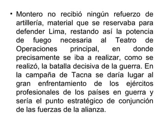 • Montero no recibió ningún refuerzo de
  artillería, material que se reservaba para
  defender Lima, restando así la potencia
  de fuego necesaria al Teatro de
  Operaciones        principal,   en     donde
  precisamente se iba a realizar, como se
  realizó, la batalla decisiva de la guerra. En
  la campaña de Tacna se daría lugar al
  gran enfrentamiento de los ejércitos
  profesionales de los países en guerra y
  sería el punto estratégico de conjunción
  de las fuerzas de la alianza.
 