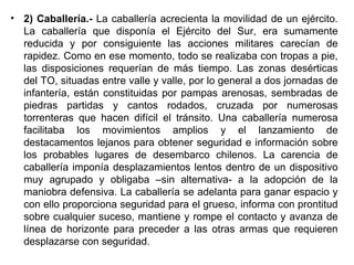 • 2) Caballería.- La caballería acrecienta la movilidad de un ejército.
  La caballería que disponía el Ejército del Sur, era sumamente
  reducida y por consiguiente las acciones militares carecían de
  rapidez. Como en ese momento, todo se realizaba con tropas a pie,
  las disposiciones requerían de más tiempo. Las zonas desérticas
  del TO, situadas entre valle y valle, por lo general a dos jornadas de
  infantería, están constituidas por pampas arenosas, sembradas de
  piedras partidas y cantos rodados, cruzada por numerosas
  torrenteras que hacen difícil el tránsito. Una caballería numerosa
  facilitaba los movimientos amplios y el lanzamiento de
  destacamentos lejanos para obtener seguridad e información sobre
  los probables lugares de desembarco chilenos. La carencia de
  caballería imponía desplazamientos lentos dentro de un dispositivo
  muy agrupado y obligaba –sin alternativa- a la adopción de la
  maniobra defensiva. La caballería se adelanta para ganar espacio y
  con ello proporciona seguridad para el grueso, informa con prontitud
  sobre cualquier suceso, mantiene y rompe el contacto y avanza de
  línea de horizonte para preceder a las otras armas que requieren
  desplazarse con seguridad.
 