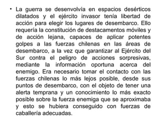 • La guerra se desenvolvía en espacios desérticos
  dilatados y el ejército invasor tenía libertad de
  acción para elegir los lugares de desembarco. Ello
  requería la constitución de destacamentos móviles y
  de acción lejana, capaces de aplicar potentes
  golpes a las fuerzas chilenas en las áreas de
  desembarco, a la vez que garantizar al Ejército del
  Sur contra el peligro de acciones sorpresivas,
  mediante la información oportuna acerca del
  enemigo. Era necesario tomar el contacto con las
  fuerzas chilenas lo más lejos posible, desde sus
  puntos de desembarco, con el objeto de tener una
  alerta temprana y un conocimiento lo más exacto
  posible sobre la fuerza enemiga que se aproximaba
  y esto se hubiera conseguido con fuerzas de
  caballería adecuadas.
 