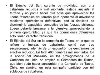 • El Ejército del Sur, carente de movilidad, con una
  caballería reducida y mal montada, estaba anclada al
  terreno y no podía hacer otra cosa que aprovechar las
  líneas favorables del terreno para oponerse al adversario
  mediante operaciones defensivas, con la finalidad de
  disminuir la capacidad combativa de las fuerzas chilenas.
  Luego debería lanzarse a la ofensiva aprovechando la
  primera oportunidad, ya que las operaciones defensivas
  sólo tienen carácter transitorio.
• El Ejército del Sur en la campaña de Tacna, en lo que se
  refiere a fuerzas de caballería, contó con tres
  escuadrones, además de un escuadrón de gendarmes de
  efectivo reducido. En total 400 hombres mal montados. En
  la acción del Manzano, en los prolegómenos de la
  Campaña de Lima, se empleó el Cazadores del Rímac,
  que bien pudo haber concurrido a la Campaña de Tacna.
  Chile, en cambio, en esta campaña participó con mil
  soldados de caballería.
 