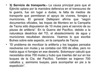• 3) Servicio de transporte.- La causa principal para que el
  Ejército optara por la maniobra defensiva en el transcurso de
  la guerra, fue sin lugar a dudas, la falta de medios de
  transporte que permitieran el apoyo de víveres, forrajes y
  municiones. El general Dellepiani afirma que “según
  documentos oficiales, las tropas de Montero en la Campaña
  de Tacna sólo dispusieron de 10 mulas para el servicio de su
  piezas de artillería”. En la Guerra del Pacífico, debido a la
  naturaleza desértica del TO, el abastecimiento de agua y
  municiones resultaban decisivos. Veamos lo que escribe
  Bulnes sobre este aspecto, en la campaña de Tacna:
• “El problema de movilizar la artillería y los bagajes pensaba
  resolverse con mulas y se contaba con 500 de ellas, pero no
  había agua ni forrajes en ese desierto. Sotomayor calculó que
  necesitaba otras 700 mulas y hubo que traerlas del sur en los
  buques de la Cía. del Pacífico. También se trajeron 700
  caballos y, asimismo bueyes, para acompañar en pie a la
  expedición”.
 