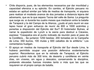 •   Chile disponía, pues, de los elementos necesarios par dar movilidad y
    capacidad ofensiva a su ejército. En cambio, el Ejército peruano no
    estaba en aptitud similar por falta de medios de transporte, ni siquiera
    para realizar el modesto avance de dos jornadas a distancia lejana del
    adversario, que es la que separa Tacna del valle de Sama. La pregunta
    que surge es: si durante los cuatro meses que mediaron entre la batalla
    de Tarapacá y la del Campo de la Alianza, ¿pudo el país reunir en ese
    lapso hacer el gran esfuerzo de reunir de 800 a 1000 acémilas y
    ponerlas a disposición del Ejército del Sur? El historiador Bulnes, al
    narrar la expedición de Lynch a la sierra para destruir a Cáceres,
    expresa: “Casapalca era el punto indicado de reunión para el paso de
    la Cordillera... Se juntaron 1250 bestias: 200 tomadas en la Campaña
    de Lima, 350 burros, 100 mulas y 600 caballos de la artillería.” Los
    comentarios huelgan.
•   El apoyo en medios de transporte al Ejército del Sur desde Lima, le
    hubiera permitido ocupar una posición defensiva evidentemente
    superior. Recordemos que en la retirada de Tarapacá, el Ejército
    peruano cubrió más de 300 kms. de desierto y cordilleras en veinte
    días, sin víveres, sin agua y descalzo, conservando la disciplina,
    probando elevadas fuerzas morales tanto o más que las que se
    requieren en el propio campo de batalla.
 