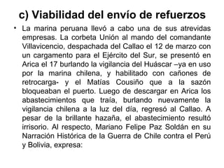 c) Viabilidad del envío de refuerzos
• La marina peruana llevó a cabo una de sus atrevidas
  empresas. La corbeta Unión al mando del comandante
  Villavicencio, despachada del Callao el 12 de marzo con
  un cargamento para el Ejército del Sur, se presentó en
  Arica el 17 burlando la vigilancia del Huáscar –ya en uso
  por la marina chilena, y habilitado con cañones de
  retrocarga- y el Matías Cousiño que a la sazón
  bloqueaban el puerto. Luego de descargar en Arica los
  abastecimientos que traía, burlando nuevamente la
  vigilancia chilena a la luz del día, regresó al Callao. A
  pesar de la brillante hazaña, el abastecimiento resultó
  irrisorio. Al respecto, Mariano Felipe Paz Soldán en su
  Narración Histórica de la Guerra de Chile contra el Perú
  y Bolivia, expresa:
 