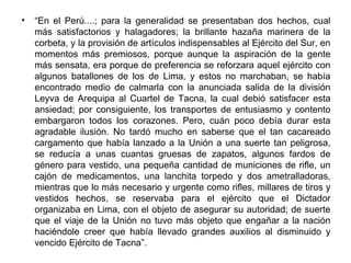 •   “En el Perú....; para la generalidad se presentaban dos hechos, cual
    más satisfactorios y halagadores; la brillante hazaña marinera de la
    corbeta, y la provisión de artículos indispensables al Ejército del Sur, en
    momentos más premiosos, porque aunque la aspiración de la gente
    más sensata, era porque de preferencia se reforzara aquel ejército con
    algunos batallones de los de Lima, y estos no marchaban, se había
    encontrado medio de calmarla con la anunciada salida de la división
    Leyva de Arequipa al Cuartel de Tacna, la cual debió satisfacer esta
    ansiedad; por consiguiente, los transportes de entusiasmo y contento
    embargaron todos los corazones. Pero, cuán poco debía durar esta
    agradable ilusión. No tardó mucho en saberse que el tan cacareado
    cargamento que había lanzado a la Unión a una suerte tan peligrosa,
    se reducía a unas cuantas gruesas de zapatos, algunos fardos de
    género para vestido, una pequeña cantidad de municiones de rifle, un
    cajón de medicamentos, una lanchita torpedo y dos ametralladoras,
    mientras que lo más necesario y urgente como rifles, millares de tiros y
    vestidos hechos, se reservaba para el ejército que el Dictador
    organizaba en Lima, con el objeto de asegurar su autoridad; de suerte
    que el viaje de la Unión no tuvo más objeto que engañar a la nación
    haciéndole creer que había llevado grandes auxilios al disminuido y
    vencido Ejército de Tacna”.
 