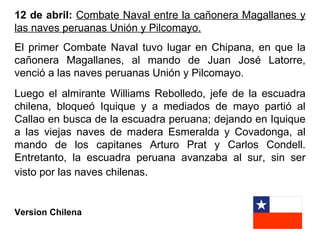 12 de abril: Combate Naval entre la cañonera Magallanes y
las naves peruanas Unión y Pilcomayo.
El primer Combate Naval tuvo lugar en Chipana, en que la
cañonera Magallanes, al mando de Juan José Latorre,
venció a las naves peruanas Unión y Pilcomayo.
Luego el almirante Williams Rebolledo, jefe de la escuadra
chilena, bloqueó Iquique y a mediados de mayo partió al
Callao en busca de la escuadra peruana; dejando en Iquique
a las viejas naves de madera Esmeralda y Covadonga, al
mando de los capitanes Arturo Prat y Carlos Condell.
Entretanto, la escuadra peruana avanzaba al sur, sin ser
visto por las naves chilenas.


Version Chilena
 