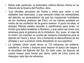 • Sobre este particular, el historiador chileno Barros Arana en su
  Historia de la Guerra del Pacífico, dice:
• “Los oficiales peruanos de Tacna y Arica que veían a sus
  soldados casi desnudos, y que conocían todas las necesidades
  del ejército, se persuadieron de que las mezquinas rivalidades
  de los hombres públicos del Perú, no se habían acallado en
  medio de los conflictos de la guerra exterior. A juicio de ellos, el
  dictador Piérola estaba resuelto a sacrificarlos para evitar un
  triunfo que debía enaltecer a Montero, y que podía ser como una
  amenaza para el gobierno de la dictadura. Así, pues, el viaje de
  la Unión, sin importar un auxilio de mediana importancia para el
  ejército de Tacna y Arica, vino a fomentar la desconfianza de los
  oficiales y aun a producir cierto desaliento en sus espíritus”.
• La corbeta Unión pudo llevar al TO refuerzos de artillería,
  caballería, y mulas y bueyes para mejorar el apoyo de fuegos y
  la movilidad del Ejército del Sur. En todo caso, se dispuso de
  cuatro meses para enviar por tierra, tanto de Lima como de
  Arequipa, este tipo de refuerzos.
 