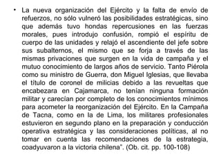• La nueva organización del Ejército y la falta de envío de
  refuerzos, no sólo vulneró las posibilidades estratégicas, sino
  que además tuvo hondas repercusiones en las fuerzas
  morales, pues introdujo confusión, rompió el espíritu de
  cuerpo de las unidades y relajó el ascendiente del jefe sobre
  sus subalternos, el mismo que se forja a través de las
  mismas privaciones que surgen en la vida de campaña y el
  mutuo conocimiento de largos años de servicio. Tanto Piérola
  como su ministro de Guerra, don Miguel Iglesias, que llevaba
  el título de coronel de milicias debido a las revueltas que
  encabezara en Cajamarca, no tenían ninguna formación
  militar y carecían por completo de los conocimientos mínimos
  para acometer la reorganización del Ejército. En la Campaña
  de Tacna, como en la de Lima, los militares profesionales
  estuvieron en segundo plano en la preparación y conducción
  operativa estratégica y las consideraciones políticas, al no
  tomar en cuenta las recomendaciones de la estrategia,
  coadyuvaron a la victoria chilena”. (Ob. cit. pp. 100-108)
 