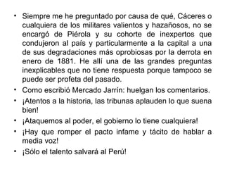 • Siempre me he preguntado por causa de qué, Cáceres o
  cualquiera de los militares valientos y hazañosos, no se
  encargó de Piérola y su cohorte de inexpertos que
  condujeron al país y particularmente a la capital a una
  de sus degradaciones más oprobiosas por la derrota en
  enero de 1881. He allí una de las grandes preguntas
  inexplicables que no tiene respuesta porque tampoco se
  puede ser profeta del pasado.
• Como escribió Mercado Jarrín: huelgan los comentarios.
• ¡Atentos a la historia, las tribunas aplauden lo que suena
  bien!
• ¡Ataquemos al poder, el gobierno lo tiene cualquiera!
• ¡Hay que romper el pacto infame y tácito de hablar a
  media voz!
• ¡Sólo el talento salvará al Perú!
 