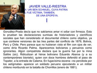 JAVIER VALLE-RIESTRA
              A URI BEN SCHMUEL, CUYA PATRIA
      ANCESTRAL FUE VÍCTIMA, TAMBIÉN,
                       DE UNA EPOPEYA.

                                   I
González-Prada decía que no sabíamos amar ni odiar con firmeza. Esto
lo prueban las declaraciones sumisas de historiadores y científicos
sociales que han considerado el documental chileno como objetivo, ya
que contiene versiones de las tres partes del conflicto de 1879, Bolivia,
Perú y Chile. Pero parece que no hubieran visto el film con ojos de ver,
como diría Ricardo Palma. Aparecemos bolivianos y peruanos como
ignorantes. Algún compatriota declara que la guerra fue por la mina
Salitre (sic). Ridiculizan al héroe boliviano Eduardo Abaroa (y a su
contemporáneo bisnieto), quien con doce hombres defendió el paso de
Topater, a la entrada de Calama. En fugacísima escena –no percibida por
los astígmatas- aparece un soldado peruano ejecutando a un militar
chileno moribundo en la batalla de Chorrillos (enero de 1881).
 