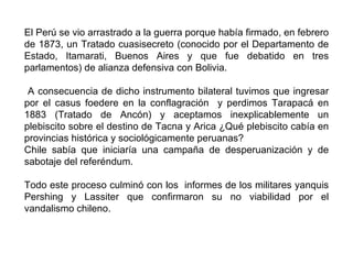 El Perú se vio arrastrado a la guerra porque había firmado, en febrero
de 1873, un Tratado cuasisecreto (conocido por el Departamento de
Estado, Itamarati, Buenos Aires y que fue debatido en tres
parlamentos) de alianza defensiva con Bolivia.

 A consecuencia de dicho instrumento bilateral tuvimos que ingresar
por el casus foedere en la conflagración y perdimos Tarapacá en
1883 (Tratado de Ancón) y aceptamos inexplicablemente un
plebiscito sobre el destino de Tacna y Arica ¿Qué plebiscito cabía en
provincias histórica y sociológicamente peruanas?
Chile sabía que iniciaría una campaña de desperuanización y de
sabotaje del referéndum.

Todo este proceso culminó con los informes de los militares yanquis
Pershing y Lassiter que confirmaron su no viabilidad por el
vandalismo chileno.
 