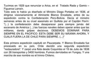 Tuvimos en 1929 que renunciar a Arica, en el Tratado Rada y Gamio –
Figueroa Larraín.
Todo esto lo había ya diseñado el Ministro Diego Portales en 1836, al
dirigirse visionariamente al Almirante Blanco Encalada, antes de su
expedición contra la Confederación Perú-Bolivia. Decía el ministro
semanas antes de su cruel asesinato en Quillota por el Capitán Florín:
"(...) la confederación debe desaparecer para siempre jamás del
escenario de América (...) las fuerzas navales deben operar antes que las
militares, dando golpes decisivos. DEBEMOS DOMINAR PARA
SIEMPRE EN EL PACIFICO: ESTA DEBE SER SU MÁXIMA AHORA, Y
OJALÁ FUERA LA DE CHILE PARA SIEMPRE. (...)"

Esta primera expedición capituló en Paucarpata. Y Blanco Encalada fue
procesado en su país. Chile decidió una segunda expedición
"restauradora". Y zarpó una flota desde Coquimbo el 19 de Julio de 1838
con 26 transportes y 5400 hombres. Fuimos derrotados en Yungay. Y una
marcha de ese nombre es el himno Chileno.
 