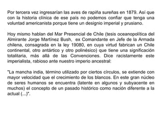 Por tercera vez ingresarían las aves de rapiña sureñas en 1879. Así que
con la historia clínica de ese país no podemos confiar que tenga una
voluntad americanista porque tiene un designio imperial y prusiano.

Hoy mismo hablan del Mar Presencial de Chile (tesis oceanopolítica del
Almirante Jorge Martínez Bush, ex Comandante en Jefe de la Armada
chilena, consagrada en la ley 19080, en cuya virtud fabrican un Chile
continental, otro antártico y otro polinésico) que tiene una significación
totalitaria, más allá de las Convenciones. Dice racistamente este
imperialista, rabioso ante nuestro imperio ancestral:

"La mancha india, término utilizado por ciertos círculos, se extiende con
mayor velocidad que el crecimiento de los blancos. En este gran núcleo
de seres humanos se encuentra (latente en algunos y subyacente en
muchos) el concepto de un pasado histórico como nación diferente a la
actual (...)".
 
