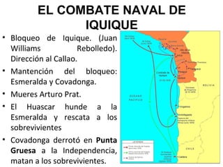 EL COMBATE NAVAL DE
                IQUIQUE
• Bloqueo de Iquique. (Juan
  Williams            Rebolledo).
  Dirección al Callao.
• Mantención del bloqueo:
  Esmeralda y Covadonga.
• Mueres Arturo Prat.
• El Huascar hunde a la
  Esmeralda y rescata a los
  sobrevivientes
• Covadonga derrotó en Punta
  Gruesa a la Independencia,
  matan a los sobrevivientes.
 
