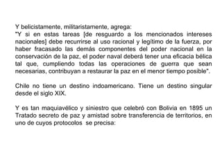 Y belicistamente, militaristamente, agrega:
"Y si en estas tareas [de resguardo a los mencionados intereses
nacionales] debe recurrirse al uso racional y legítimo de la fuerza, por
haber fracasado las demás componentes del poder nacional en la
conservación de la paz, el poder naval deberá tener una eficacia bélica
tal que, cumpliendo todas las operaciones de guerra que sean
necesarias, contribuyan a restaurar la paz en el menor tiempo posible".

Chile no tiene un destino indoamericano. Tiene un destino singular
desde el siglo XIX.

Y es tan maquiavélico y siniestro que celebró con Bolivia en 1895 un
Tratado secreto de paz y amistad sobre transferencia de territorios, en
uno de cuyos protocolos se precisa:
 
