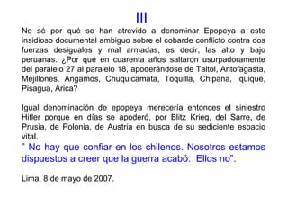 III
No sé por qué se han atrevido a denominar Epopeya a este
insidioso documental ambiguo sobre el cobarde conflicto contra dos
fuerzas desiguales y mal armadas, es decir, las alto y bajo
peruanas. ¿Por qué en cuarenta años saltaron usurpadoramente
del paralelo 27 al paralelo 18, apoderándose de Taltol, Antofagasta,
Mejillones, Angamos, Chuquicamata, Toquilla, Chipana, Iquique,
Pisagua, Arica?

Igual denominación de epopeya merecería entonces el siniestro
Hitler porque en días se apoderó, por Blitz Krieg, del Sarre, de
Prusia, de Polonia, de Austria en busca de su sediciente espacio
vital.
” No hay que confiar en los chilenos. Nosotros estamos
dispuestos a creer que la guerra acabó. Ellos no”.

Lima, 8 de mayo de 2007.
 