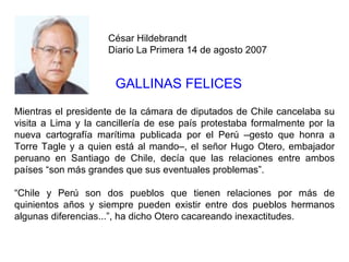 César Hildebrandt
                     Diario La Primera 14 de agosto 2007


                      GALLINAS FELICES
Mientras el presidente de la cámara de diputados de Chile cancelaba su
visita a Lima y la cancillería de ese país protestaba formalmente por la
nueva cartografía marítima publicada por el Perú –gesto que honra a
Torre Tagle y a quien está al mando–, el señor Hugo Otero, embajador
peruano en Santiago de Chile, decía que las relaciones entre ambos
países “son más grandes que sus eventuales problemas”.

“Chile y Perú son dos pueblos que tienen relaciones por más de
quinientos años y siempre pueden existir entre dos pueblos hermanos
algunas diferencias...”, ha dicho Otero cacareando inexactitudes.
 