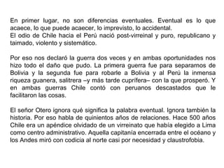 En primer lugar, no son diferencias eventuales. Eventual es lo que
acaece, lo que puede acaecer, lo imprevisto, lo accidental.
El odio de Chile hacia el Perú nació post-virreinal y puro, republicano y
taimado, violento y sistemático.

Por eso nos declaró la guerra dos veces y en ambas oportunidades nos
hizo todo el daño que pudo. La primera guerra fue para separarnos de
Bolivia y la segunda fue para robarle a Bolivia y al Perú la inmensa
riqueza guanera, salitrera –y más tarde cuprífera– con la que prosperó. Y
en ambas guerras Chile contó con peruanos descastados que le
facilitaron las cosas.

El señor Otero ignora qué significa la palabra eventual. Ignora también la
historia. Por eso habla de quinientos años de relaciones. Hace 500 años
Chile era un apéndice olvidado de un virreinato que había elegido a Lima
como centro administrativo. Aquella capitanía encerrada entre el océano y
los Andes miró con codicia al norte casi por necesidad y claustrofobia.
 