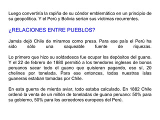 Luego convertiría la rapiña de su cóndor emblemático en un principio de
su geopolítica. Y el Perú y Bolivia serían sus víctimas recurrentes.

¿RELACIONES ENTRE PUEBLOS?

Jamás dejó Chile de mirarnos como presa. Para ese país el Perú ha
sido   sólo      una     saqueable     fuente    de      riquezas.

Lo primero que hizo su soldadesca fue ocupar los depósitos del guano.
Y el 22 de febrero de 1880 permitió a los tenedores ingleses de bonos
peruanos sacar todo el guano que quisieran pagando, eso sí, 20
chelines por tonelada. Para ese entonces, todas nuestras islas
guaneras estaban tomadas por Chile.

En esta guerra de mierda aviar, todo estaba calculado. En 1882 Chile
ordenó la venta de un millón de toneladas de guano peruano: 50% para
su gobierno, 50% para los acreedores europeos del Perú.
 