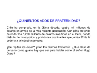 ¿QUINIENTOS AÑOS DE FRATERNIDAD?

Chile ha comprado, en la última década, cuatro mil millones de
dólares en armas de la más reciente generación. Con ellas pretende
defender los 5,200 millones de dólares invertidos en el Perú, donde
disfruta de monopolios y posiciones dominantes que jamás Chile le
cedería a la industria peruana.

¿Se repiten los ciclos? ¿Son los mismos traidores? ¿Qué clase de
peruano come guano hay que ser para hablar como el señor Hugo
Otero?
 