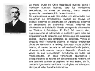 La mano brutal de Chile despedazó nuestra carne i
machacó nuestros huesos; pero los verdaderos
vencedores, las armas del enemigo, fueron nuestra
ignorancia i nuestro espíritu de servidumbre.
Sin especialistas, o más bien dicho, con aficionados que
presumían de omniscientes, vivimos de ensayo en
ensayo: ensayos de aficionados en Diplomacia, ensayos
de aficionados en Economía Política, ensayos de
aficionados en Lejislación i hasta ensayos de aficionados
en Tácticas i Estratejias. El Perú fué cuerpo vivo,
espuesto sobre el mármol de un anfiteatro, para sufrir las
amputaciones de cirujanos que tenían ojos con cataratas
seniles i manos con temblores de paralítico. Vimos al
abogado dirijir l'hacienda pública, al médico emprender
obras de injeniatura, al teólogo fantasear sobre política
interior, al marino decretar en administración de justicia,
al comerciante mandar cuerpos d'ejército... Cuánto no
vimos en esa fermentación tumultuosa de todas las
mediocridades, en esas vertijinosas apariciones i
desapariciones de figuras sin consistencia de hombre, en
ese continuo cambio de papeles, en esa Babel, en fin,
donde la ignorancia vanidosa i vocinglera se sobrepuso
siempre al saber humilde i silencioso!
 