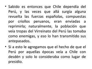 • Sabido es entonces que Chile dependía del
  Perú, y las veces que allá surgía alguna
  revuelta las fuerzas españolas, compuestas
  por criollos peruanos, eran enviadas a
  reprimirla; naturalmente, la población que
  veía tropas del Virreinato del Perú las tomaba
  como enemigas, y eso lo han transmitido sus
  antepasados.
• Si a esto le agregamos que el hecho de que el
  Perú por aquellas épocas veía a Chile con
  desdén y solo lo consideraba como lugar de
  presidio.
 
