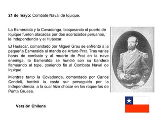 21 de mayo: Combate Naval de Iquique.


La Esmeralda y la Covadonga, bloqueando el puerto de
Iquique fueron atacadas por dos acorazados peruanos,
la Independencia y el Huáscar.
El Huáscar, comandado por Miguel Grau se enfrentó a la
pequeña Esmeralda al mando de Arturo Prat. Tras varias
horas de combate y al muerte de Prat en la nave
enemiga, la Esmeralda se hundió con su bandera
flameando al tope, poniendo fin al Combate Naval de
Iquique.
Mientras tanto la Covadonga, comandado por Carlos
Condell, bordeó la costa sur perseguido por la
Independencia, a la cual hizo chocar en los roqueríos de
Punta Gruesa.


    Versión Chilena
 