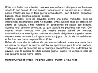 Chile, con todas sus miserias, nos vencerá mañana i siempre,si continuamos
siendo lo que fuimos i lo que somos. Rodeado con el prestijio de sus victorias,
posee crédito; así que en toda guerra tendrá dinero, i con el dinero, soldados i
buques, rifles i cañones, amigos i espías.
Estamos caídos, pero no clavados contra una peña; mutilados, pero no
impotentes; desangrados, pero no muertos. Unos cuantos años de cordura, un
ahorro de fuerzas, i nos veremos en condiciones de actuar con eficacia.
Seamos una perenne amenaza, ya que todavía no podemos ser más. Con
nuestro rencor siempre vivo con nuestra severa actitud de hombres,
mantendremos al enemigo en continua zozobra,le obligaremos a gastar oro en
descomunales armamentos i agotaremos sus jugos. Un día de tranquilidad en
el Perú es una noche de pesadilla en Chile.
Hablar de revancha inmediata, de próxima reivindicaión a mano armada, toca
en delirio; lo seguro,lo cuerdo, estriba en apercibirse para la obra mañana.
Trabajemos con la paciencia de la hormiga,i acometamos con la destreza del
gavilán. Que la codicia de Chile engulla guano i salitre; ya vendrá la hora de
que su carne coma hierro i plomo.

Manuel Gonzales Prada – Paginas Libres - PERÚ I CHILE 1888
 