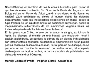 Necesitábamos el sacrificio de los buenos i humildes para borrar el
oprobio de malos i soberbio Sin Grau en la Punta de Angamos, sin
Bolognesi en el Morro de Arica ¿tendríamos derecho de llamarnos
nación? ¡Qué escándalo no dimos al mundo, desde las ridículas
escaramuzas hasta las inesplicables dispersiones en masa, desde la
fuga traidora de los caudillos hasta las sediciones bizantinas, desde la
maquinaciones subterráneas de los ambiciosos vulgares hasta las
tristes arlequinadas de los héroes funambulescos!
En la guerra con Chile, no sólo derramamos la sangre, exhibimos la
lepra. Se disculpa el encalle de una fragata con tripulación novel i
capitán atolondrado, se perdona la derrota de un ejército indisciplinado
con jefes ineptos o cobardes, se concibe el amilanamiento de un pueblo
por los continuos descalabros en mar i tierra; pero no se disculpa, no se
perdona ni se concibe la reversión del orden moral, el completo
desbarajuste de la vida pública, la danza macabra de polichinelas con
disfraz de Alejandros i Césares.

Manuel Gonzales Prada – Paginas Libres - GRAU 1888
 