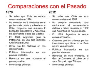 Comparaciones con el Pasado
1879                                       2012
•   Se sabia que Chile se estaba           •   Se sabe que Chile se esta
    armando desde 1874.                        armando desde el 2001
•   No comprar los 2 blindados en el       •   No comprar armamento para
    gobierno de pardo y subestimar a           contrapesar el armamentismo
    Chile, creyendo que nuestros 2             chileno y haber pensado en 1982
    blindados eran Bolivia y Argentina,        que Argentina es nuestro aliado.
    no advirtiendo lo que dijo Castilla.   •   En 1995, Argentina le vende
•   En 1881, Argentina gana la                 armas a Ecuador.
    Patagonia, sin una bala mientras       •   Creemos que los chilenos por las
    Chile invadía Lima.                        inversiones que tiene en el Perú
•   Creer que los Chilenos no nos              no nos van a invadir.
    iban a invadir.                        •   Políticos interesados en sus
•   Políticos interesados en sus               propios intereses.
    propios conflictos.                    •   Recursos en este momento, el
•   Recursos en ese momento el                 Gas de Camisea, el cobre de la
    guano y salitre.                           zona Sur y el Lago Titicaca.
•   Inversiones chilenas.                  •   Inversiones chilenas.
 