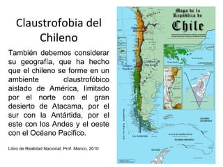 Claustrofobia del                                   Desierto de
                                                        Atacama


       Chileno
También debemos considerar
su geografía, que ha hecho                      Océano
                                                                   Cordillera de
                                                                    los Andes

que el chileno se forme en un                   Pacifico



ambiente        claustrofóbico
aislado de América, limitado
por el norte con el gran
desierto de Atacama, por el
sur con la Antártida, por el
este con los Andes y el oeste
con el Océano Pacifico.                                    La Antártida



Libro de Realidad Nacional, Prof. Manco, 2010
 