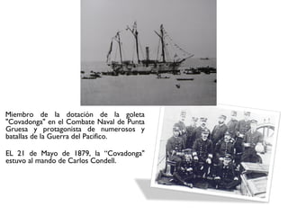 Miembro de la dotación de la goleta
"Covadonga" en el Combate Naval de Punta
Gruesa y protagonista de numerosos y
batallas de la Guerra del Pacifico.

EL 21 de Mayo de 1879, la “Covadonga"
estuvo al mando de Carlos Condell.
 