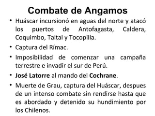 Combate de Angamos
• Huáscar incursionó en aguas del norte y atacó
  los puertos de Antofagasta, Caldera,
  Coquimbo, Taltal y Tocopilla.
• Captura del Rímac.
• Imposibilidad de comenzar una campaña
  terrestre e invadir el sur de Perú.
• José Latorre al mando del Cochrane.
• Muerte de Grau, captura del Huáscar, despues
  de un intenso combate sin rendirse hasta que
  es abordado y detenido su hundimiento por
  los Chilenos.
 