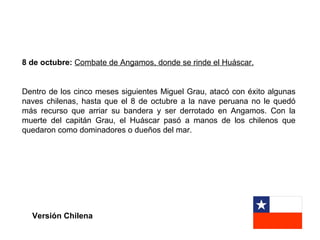 8 de octubre: Combate de Angamos, donde se rinde el Huáscar.


Dentro de los cinco meses siguientes Miguel Grau, atacó con éxito algunas
naves chilenas, hasta que el 8 de octubre a la nave peruana no le quedó
más recurso que arriar su bandera y ser derrotado en Angamos. Con la
muerte del capitán Grau, el Huáscar pasó a manos de los chilenos que
quedaron como dominadores o dueños del mar.




  Versión Chilena
 