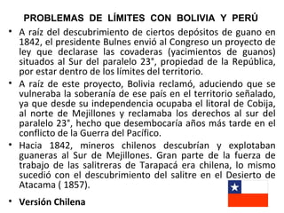 PROBLEMAS DE LÍMITES CON BOLIVIA Y PERÚ
• A raíz del descubrimiento de ciertos depósitos de guano en
  1842, el presidente Bulnes envió al Congreso un proyecto de
  ley que declarase las covaderas (yacimientos de guanos)
  situados al Sur del paralelo 23°, propiedad de la República,
  por estar dentro de los límites del territorio.
• A raíz de este proyecto, Bolivia reclamó, aduciendo que se
  vulneraba la soberanía de ese país en el territorio señalado,
  ya que desde su independencia ocupaba el litoral de Cobija,
  al norte de Mejillones y reclamaba los derechos al sur del
  paralelo 23°, hecho que desembocaría años más tarde en el
  conflicto de la Guerra del Pacífico.
• Hacia 1842, mineros chilenos descubrían y explotaban
  guaneras al Sur de Mejillones. Gran parte de la fuerza de
  trabajo de las salitreras de Tarapacá era chilena, lo mismo
  sucedió con el descubrimiento del salitre en el Desierto de
  Atacama ( 1857).
• Versión Chilena
 