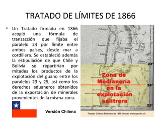 TRATADO DE LÍMITES DE 1866
• Un Tratado firmado en 1866
  acogió      una    fórmula    de
  transacción que fijaba el
  paralelo 24 por límite entre
  ambos países, desde mar a
  cordillera. Se estableció además
  la estipulación de que Chile y
  Bolivia se repartirían por
  mitades los productos de la
  explotación del guano entre los
  paralelos 23 y 25, así como los
  derechos aduaneros obtenidos
  de la exportación de minerales
  provenientes de la misma zona.

                  Versión Chilena
 