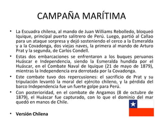 CAMPAÑA MARÍTIMA
• La Escuadra chilena, al mando de Juan Williams Rebolledo, bloqueó
  Iquique, principal puerto salitrero de Perú. Luego, partió al Callao
  para un ataque sorpresa y dejó sosteniendo el cerco a la Esmeralda
  y a la Covadonga, dos viejas naves, la primera al mando de Arturo
  Prat y la segunda, de Carlos Condell.
• Estas dos embarcaciones se enfrentaron a los buques peruanos
  Huáscar e Independencia, siendo la Esmeralda hundida por el
  Huáscar, en el Combate Naval de Iquique (21 de mayo de 1879),
  mientras la Independencia era derrotada por la Covadonga.
• Este combate tuvo dos repercusiones: el sacrificio de Prat y su
  tripulación levantó la moral del ejército chileno, y la pérdida del
  barco Independencia fue un fuerte golpe para Perú.
• Con posterioridad, en el combate de Angamos (8 de octubre de
  1879), el Huáscar fue capturado, con lo que el dominio del mar
  quedó en manos de Chile.

• Versión Chilena
 