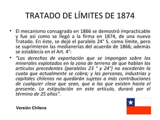 TRATADO DE LÍMITES DE 1874
• El mecanismo consagrado en 1866 se demostró impracticable
  y fue así como se llegó a la firma en 1874, de una nuevo
  Tratado. En éste, se dejó el paralelo 24° S. como límite, pero
  se suprimieron las medianerías del acuerdo de 1866; además
  se establecía en el Art. 4°:
• “Los derechos de exportación que se impongan sobre los
  minerales explotados en la zona de terreno de que hablan los
  artículos precedentes (paralelos 23 ° y 24°) no excederán la
  cuota que actualmente se cobra; y las personas, industrias y
  capitales chilenos no quedarán sujetos a más contribuciones
  de cualquier clase que sean, que a las que existen hasta el
  presente. La estipulación en este artículo, durará por el
  término de 25 años”.

  Versión Chilena
 